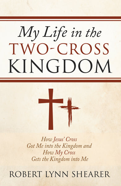 My Life in the Two-Cross Kingdom: How Jesus’ Cross Got Me into the Kingdom and How My Cross Gets the Kingdom into Me (by Dr. Robert Lynn Shearer)
